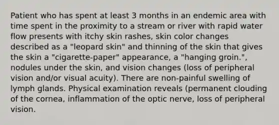 Patient who has spent at least 3 months in an endemic area with time spent in the proximity to a stream or river with rapid water flow presents with itchy skin rashes, skin color changes described as a "leopard skin" and thinning of the skin that gives the skin a "cigarette-paper" appearance, a "hanging groin.", nodules under the skin, and vision changes (loss of peripheral vision and/or visual acuity). There are non-painful swelling of lymph glands. Physical examination reveals (permanent clouding of the cornea, inflammation of the optic nerve, loss of peripheral vision.