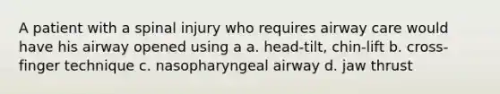 A patient with a spinal injury who requires airway care would have his airway opened using a a. head-tilt, chin-lift b. cross-finger technique c. nasopharyngeal airway d. jaw thrust