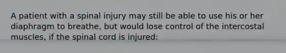 A patient with a spinal injury may still be able to use his or her diaphragm to breathe, but would lose control of the intercostal muscles, if the spinal cord is injured:
