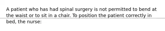 A patient who has had spinal surgery is not permitted to bend at the waist or to sit in a chair. To position the patient correctly in bed, the nurse: