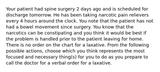 Your patient had spine surgery 2 days ago and is scheduled for discharge tomorrow. He has been taking narcotic pain relievers every 4 hours around the clock. You note that the patient has not had a bowel movement since surgery. You know that the narcotics can be constipating and you think it would be best if the problem is handled prior to the patient leaving for home. There is no order on the chart for a laxative. From the following possible actions, choose which you think represents the most focused and necessary thing(s) for you to do as you prepare to call the doctor for a verbal order for a laxative.