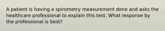 A patient is having a spirometry measurement done and asks the healthcare professional to explain this test. What response by the professional is best?