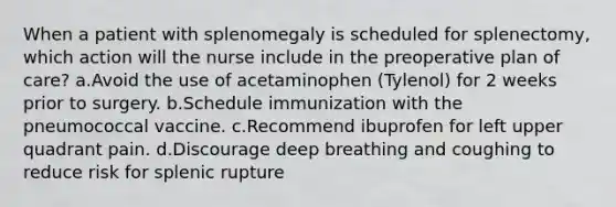 When a patient with splenomegaly is scheduled for splenectomy, which action will the nurse include in the preoperative plan of care? a.Avoid the use of acetaminophen (Tylenol) for 2 weeks prior to surgery. b.Schedule immunization with the pneumococcal vaccine. c.Recommend ibuprofen for left upper quadrant pain. d.Discourage deep breathing and coughing to reduce risk for splenic rupture