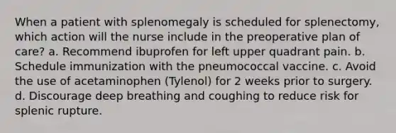 When a patient with splenomegaly is scheduled for splenectomy, which action will the nurse include in the preoperative plan of care? a. Recommend ibuprofen for left upper quadrant pain. b. Schedule immunization with the pneumococcal vaccine. c. Avoid the use of acetaminophen (Tylenol) for 2 weeks prior to surgery. d. Discourage deep breathing and coughing to reduce risk for splenic rupture.