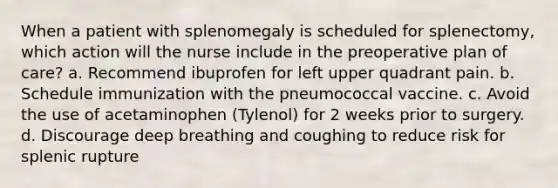 When a patient with splenomegaly is scheduled for splenectomy, which action will the nurse include in the preoperative plan of care? a. Recommend ibuprofen for left upper quadrant pain. b. Schedule immunization with the pneumococcal vaccine. c. Avoid the use of acetaminophen (Tylenol) for 2 weeks prior to surgery. d. Discourage deep breathing and coughing to reduce risk for splenic rupture