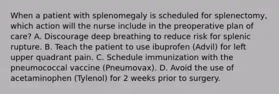 When a patient with splenomegaly is scheduled for splenectomy, which action will the nurse include in the preoperative plan of care? A. Discourage deep breathing to reduce risk for splenic rupture. B. Teach the patient to use ibuprofen (Advil) for left upper quadrant pain. C. Schedule immunization with the pneumococcal vaccine (Pneumovax). D. Avoid the use of acetaminophen (Tylenol) for 2 weeks prior to surgery.