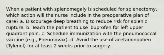 When a patient with splenomegaly is scheduled for splenectomy, which action will the nurse include in the preoperative plan of care? a. Discourage deep breathing to reduce risk for splenic rupture. b. Teach the patient to use ibuprofen for left upper quadrant pain. c. Schedule immunization with the pneumococcal vaccine (e.g., Pneumovax). d. Avoid the use of acetaminophen (Tylenol) for at least 2 weeks prior to surgery.