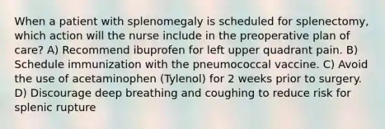 When a patient with splenomegaly is scheduled for splenectomy, which action will the nurse include in the preoperative plan of care? A) Recommend ibuprofen for left upper quadrant pain. B) Schedule immunization with the pneumococcal vaccine. C) Avoid the use of acetaminophen (Tylenol) for 2 weeks prior to surgery. D) Discourage deep breathing and coughing to reduce risk for splenic rupture