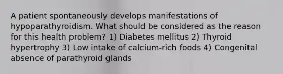 A patient spontaneously develops manifestations of hypoparathyroidism. What should be considered as the reason for this health problem? 1) Diabetes mellitus 2) Thyroid hypertrophy 3) Low intake of calcium-rich foods 4) Congenital absence of parathyroid glands