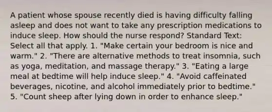 A patient whose spouse recently died is having difficulty falling asleep and does not want to take any prescription medications to induce sleep. How should the nurse respond? Standard Text: Select all that apply. 1. "Make certain your bedroom is nice and warm." 2. "There are alternative methods to treat insomnia, such as yoga, meditation, and massage therapy." 3. "Eating a large meal at bedtime will help induce sleep." 4. "Avoid caffeinated beverages, nicotine, and alcohol immediately prior to bedtime." 5. "Count sheep after lying down in order to enhance sleep."