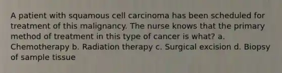 A patient with squamous cell carcinoma has been scheduled for treatment of this malignancy. The nurse knows that the primary method of treatment in this type of cancer is what? a. Chemotherapy b. Radiation therapy c. Surgical excision d. Biopsy of sample tissue