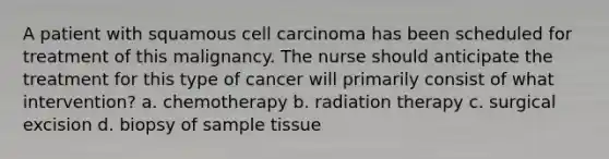 A patient with squamous cell carcinoma has been scheduled for treatment of this malignancy. The nurse should anticipate the treatment for this type of cancer will primarily consist of what intervention? a. chemotherapy b. radiation therapy c. surgical excision d. biopsy of sample tissue