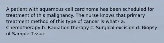 A patient with squamous cell carcinoma has been scheduled for treatment of this malignancy. The nurse knows that primary treatment method of this type of cancer is what? a. Chemotherapy b. Radiation therapy c. Surgical excision d. Biopsy of Sample Tissue