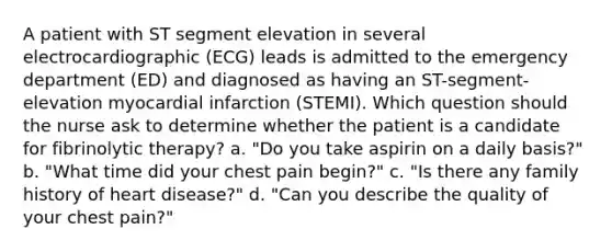 A patient with ST segment elevation in several electrocardiographic (ECG) leads is admitted to the emergency department (ED) and diagnosed as having an ST-segment-elevation myocardial infarction (STEMI). Which question should the nurse ask to determine whether the patient is a candidate for fibrinolytic therapy? a. "Do you take aspirin on a daily basis?" b. "What time did your chest pain begin?" c. "Is there any family history of heart disease?" d. "Can you describe the quality of your chest pain?"