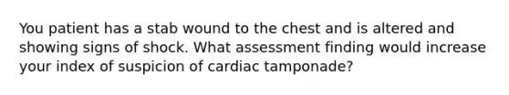 You patient has a stab wound to the chest and is altered and showing signs of shock. What assessment finding would increase your index of suspicion of cardiac tamponade?