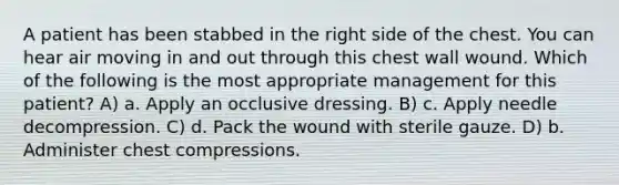 A patient has been stabbed in the right side of the chest. You can hear air moving in and out through this chest wall wound. Which of the following is the most appropriate management for this patient? A) a. Apply an occlusive dressing. B) c. Apply needle decompression. C) d. Pack the wound with sterile gauze. D) b. Administer chest compressions.