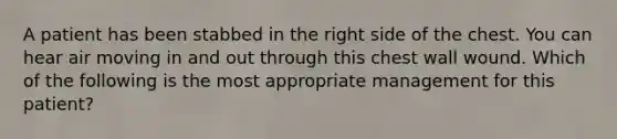 A patient has been stabbed in the right side of the chest. You can hear air moving in and out through this chest wall wound. Which of the following is the most appropriate management for this patient?