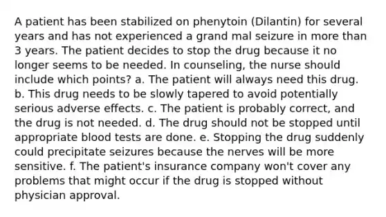 A patient has been stabilized on phenytoin (Dilantin) for several years and has not experienced a grand mal seizure in more than 3 years. The patient decides to stop the drug because it no longer seems to be needed. In counseling, the nurse should include which points? a. The patient will always need this drug. b. This drug needs to be slowly tapered to avoid potentially serious adverse effects. c. The patient is probably correct, and the drug is not needed. d. The drug should not be stopped until appropriate blood tests are done. e. Stopping the drug suddenly could precipitate seizures because the nerves will be more sensitive. f. The patient's insurance company won't cover any problems that might occur if the drug is stopped without physician approval.