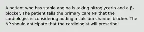 A patient who has stable angina is taking nitroglycerin and a β-blocker. The patient tells the primary care NP that the cardiologist is considering adding a calcium channel blocker. The NP should anticipate that the cardiologist will prescribe: