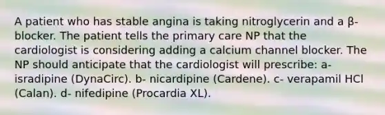 A patient who has stable angina is taking nitroglycerin and a β-blocker. The patient tells the primary care NP that the cardiologist is considering adding a calcium channel blocker. The NP should anticipate that the cardiologist will prescribe: a- isradipine (DynaCirc). b- nicardipine (Cardene). c- verapamil HCl (Calan). d- nifedipine (Procardia XL).