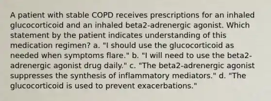 A patient with stable COPD receives prescriptions for an inhaled glucocorticoid and an inhaled beta2-adrenergic agonist. Which statement by the patient indicates understanding of this medication regimen? a. "I should use the glucocorticoid as needed when symptoms flare." b. "I will need to use the beta2-adrenergic agonist drug daily." c. "The beta2-adrenergic agonist suppresses the synthesis of inflammatory mediators." d. "The glucocorticoid is used to prevent exacerbations."