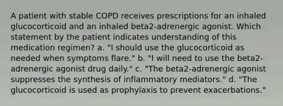 A patient with stable COPD receives prescriptions for an inhaled glucocorticoid and an inhaled beta2-adrenergic agonist. Which statement by the patient indicates understanding of this medication regimen? a. "I should use the glucocorticoid as needed when symptoms flare." b. "I will need to use the beta2-adrenergic agonist drug daily." c. "The beta2-adrenergic agonist suppresses the synthesis of inflammatory mediators." d. "The glucocorticoid is used as prophylaxis to prevent exacerbations."