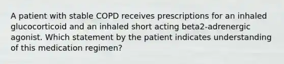 A patient with stable COPD receives prescriptions for an inhaled glucocorticoid and an inhaled short acting beta2-adrenergic agonist. Which statement by the patient indicates understanding of this medication regimen?