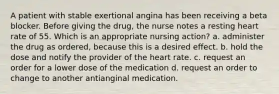 A patient with stable exertional angina has been receiving a beta blocker. Before giving the drug, the nurse notes a resting heart rate of 55. Which is an appropriate nursing action? a. administer the drug as ordered, because this is a desired effect. b. hold the dose and notify the provider of the heart rate. c. request an order for a lower dose of the medication d. request an order to change to another antianginal medication.