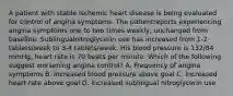 A patient with stable ischemic heart disease is being evaluated for control of angina symptoms. The patientreports experiencing angina symptoms one to two times weekly, unchanged from baseline. Sublingualnitroglycerin use has increased from 1-2 tablets/week to 3-4 tablets/week. His blood pressure is 132/84 mmHg, heart rate is 70 beats per minute. Which of the following suggest worsening angina control? A. Frequency of angina symptoms B. Increased blood pressure above goal C. Increased heart rate above goal D. Increased sublingual nitroglycerin use