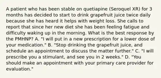 A patient who has been stable on quetiapine (Seroquel XR) for 3 months has decided to start to drink grapefruit juice twice daily because she has heard it helps with weight loss. She calls to report that since her new diet she has been feeling fatigue and difficulty waking up in the morning. What is the best response by the PMHNP? A. "I will put in a new prescription for a lower dose of your medication." B. "Stop drinking the grapefruit juice, and schedule an appointment to discuss the matter further." C. "I will prescribe you a stimulant, and see you in 2 weeks." D. "You should make an appointment with your primary care provider for evaluation."