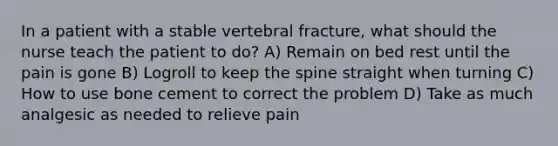 In a patient with a stable vertebral fracture, what should the nurse teach the patient to do? A) Remain on bed rest until the pain is gone B) Logroll to keep the spine straight when turning C) How to use bone cement to correct the problem D) Take as much analgesic as needed to relieve pain