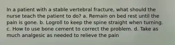 In a patient with a stable vertebral fracture, what should the nurse teach the patient to do? a. Remain on bed rest until the pain is gone. b. Logroll to keep the spine straight when turning. c. How to use bone cement to correct the problem. d. Take as much analgesic as needed to relieve the pain