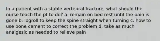 In a patient with a stable vertebral fracture, what should the nurse teach the pt to do? a. remain on bed rest until the pain is gone b. logroll to keep the spine straight when turning c. how to use bone cement to correct the problem d. take as much analgesic as needed to relieve pain