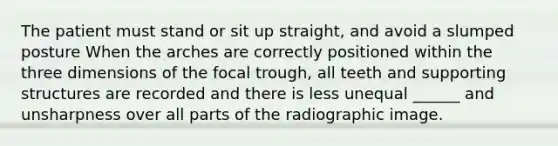 The patient must stand or sit up straight, and avoid a slumped posture When the arches are correctly positioned within the three dimensions of the focal trough, all teeth and supporting structures are recorded and there is less unequal ______ and unsharpness over all parts of the radiographic image.