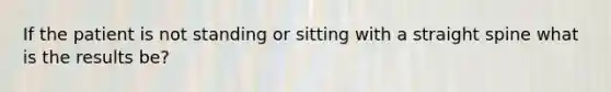 If the patient is not standing or sitting with a straight spine what is the results be?