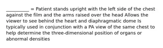 __________ = Patient stands upright with the left side of the chest against the film and the arms raised over the head Allows the viewer to see behind the heart and diaphragmatic dome Is typically used in conjunction with a PA view of the same chest to help determine the three-dimensional position of organs or abnormal densities