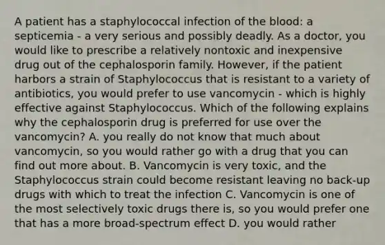 A patient has a staphylococcal infection of the blood: a septicemia - a very serious and possibly deadly. As a doctor, you would like to prescribe a relatively nontoxic and inexpensive drug out of the cephalosporin family. However, if the patient harbors a strain of Staphylococcus that is resistant to a variety of antibiotics, you would prefer to use vancomycin - which is highly effective against Staphylococcus. Which of the following explains why the cephalosporin drug is preferred for use over the vancomycin? A. you really do not know that much about vancomycin, so you would rather go with a drug that you can find out more about. B. Vancomycin is very toxic, and the Staphylococcus strain could become resistant leaving no back-up drugs with which to treat the infection C. Vancomycin is one of the most selectively toxic drugs there is, so you would prefer one that has a more broad-spectrum effect D. you would rather