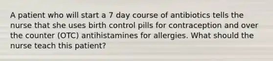 A patient who will start a 7 day course of antibiotics tells the nurse that she uses birth control pills for contraception and over the counter (OTC) antihistamines for allergies. What should the nurse teach this patient?