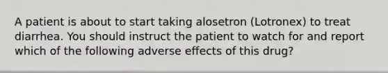 A patient is about to start taking alosetron (Lotronex) to treat diarrhea. You should instruct the patient to watch for and report which of the following adverse effects of this drug?