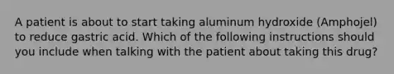 A patient is about to start taking aluminum hydroxide (Amphojel) to reduce gastric acid. Which of the following instructions should you include when talking with the patient about taking this drug?