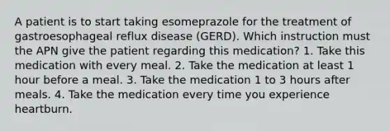 A patient is to start taking esomeprazole for the treatment of gastroesophageal reflux disease (GERD). Which instruction must the APN give the patient regarding this medication? 1. Take this medication with every meal. 2. Take the medication at least 1 hour before a meal. 3. Take the medication 1 to 3 hours after meals. 4. Take the medication every time you experience heartburn.