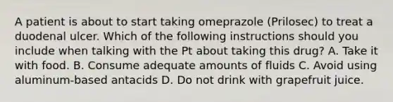 A patient is about to start taking omeprazole (Prilosec) to treat a duodenal ulcer. Which of the following instructions should you include when talking with the Pt about taking this drug? A. Take it with food. B. Consume adequate amounts of fluids C. Avoid using aluminum-based antacids D. Do not drink with grapefruit juice.