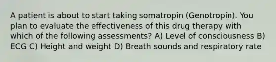 A patient is about to start taking somatropin (Genotropin). You plan to evaluate the effectiveness of this drug therapy with which of the following assessments? A) Level of consciousness B) ECG C) Height and weight D) Breath sounds and respiratory rate