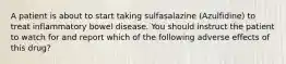 A patient is about to start taking sulfasalazine (Azulfidine) to treat inflammatory bowel disease. You should instruct the patient to watch for and report which of the following adverse effects of this drug?