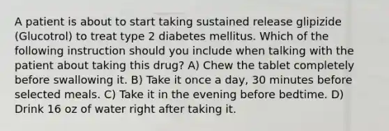 A patient is about to start taking sustained release glipizide (Glucotrol) to treat type 2 diabetes mellitus. Which of the following instruction should you include when talking with the patient about taking this drug? A) Chew the tablet completely before swallowing it. B) Take it once a day, 30 minutes before selected meals. C) Take it in the evening before bedtime. D) Drink 16 oz of water right after taking it.