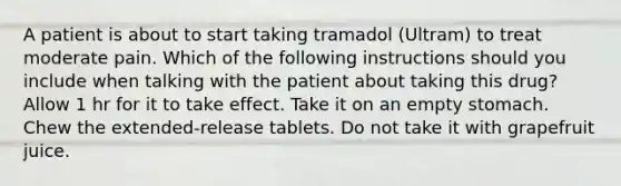 A patient is about to start taking tramadol (Ultram) to treat moderate pain. Which of the following instructions should you include when talking with the patient about taking this drug? Allow 1 hr for it to take effect. Take it on an empty stomach. Chew the extended-release tablets. Do not take it with grapefruit juice.