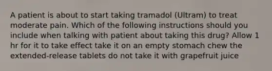 A patient is about to start taking tramadol (Ultram) to treat moderate pain. Which of the following instructions should you include when talking with patient about taking this drug? Allow 1 hr for it to take effect take it on an empty stomach chew the extended-release tablets do not take it with grapefruit juice