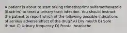 A patient is about to start taking trimethoprim/ sulfamethoxazole (Bactrim) to treat a urinary tract infection. You should instruct the patient to report which of the following possible indications of serious adverse effect of the drug? A) Dry mouth B) Sore throat C) Urinary frequency D) Frontal headache