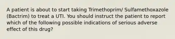 A patient is about to start taking Trimethoprim/ Sulfamethoxazole (Bactrim) to treat a UTI. You should instruct the patient to report which of the following possible indications of serious adverse effect of this drug?