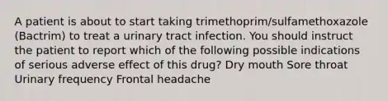 A patient is about to start taking trimethoprim/sulfamethoxazole (Bactrim) to treat a urinary tract infection. You should instruct the patient to report which of the following possible indications of serious adverse effect of this drug? Dry mouth Sore throat Urinary frequency Frontal headache